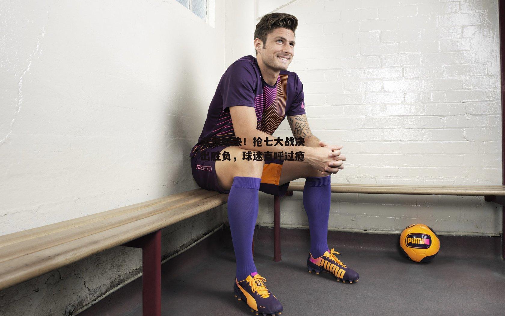 激烈对决!抢七大战决出胜负,球迷直呼过瘾