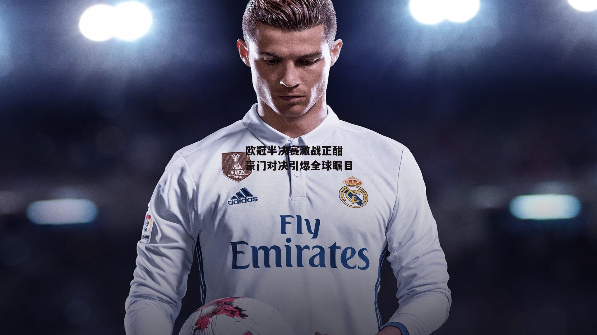 欧冠半决赛激战正酣 豪门对决引爆全球瞩目