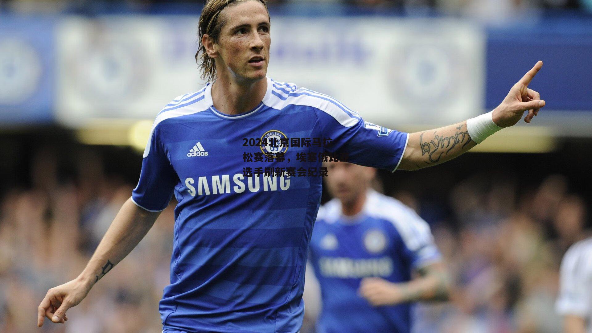 2024北京国际马拉松赛落幕,埃塞俄比亚选手刷新赛会纪录