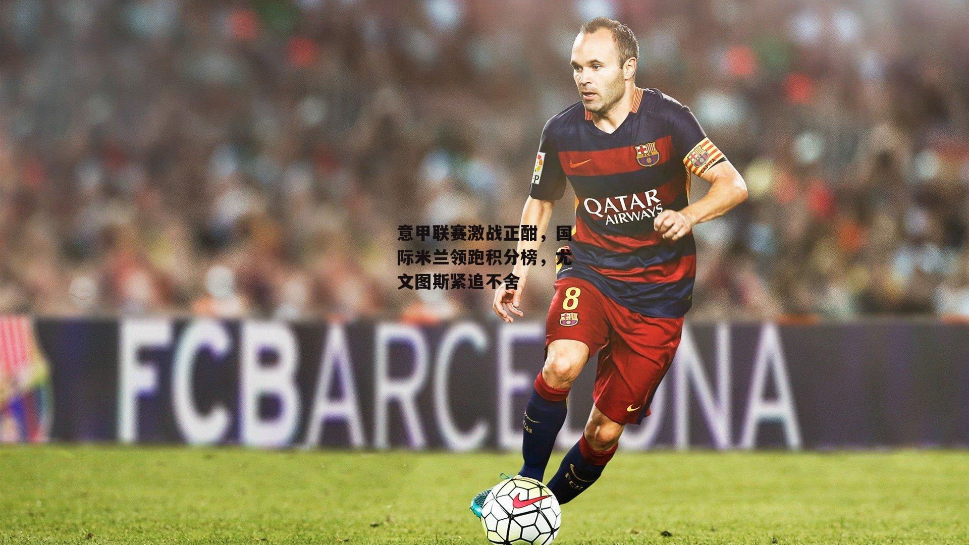 意甲联赛激战正酣，国际米兰领跑积分榜，尤文图斯紧追不舍